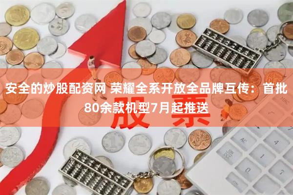 安全的炒股配资网 荣耀全系开放全品牌互传：首批80余款机型7月起推送