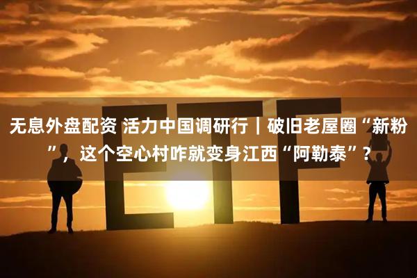 无息外盘配资 活力中国调研行｜破旧老屋圈“新粉”，这个空心村咋就变身江西“阿勒泰”？