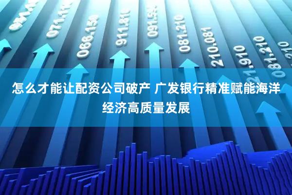 怎么才能让配资公司破产 广发银行精准赋能海洋经济高质量发展