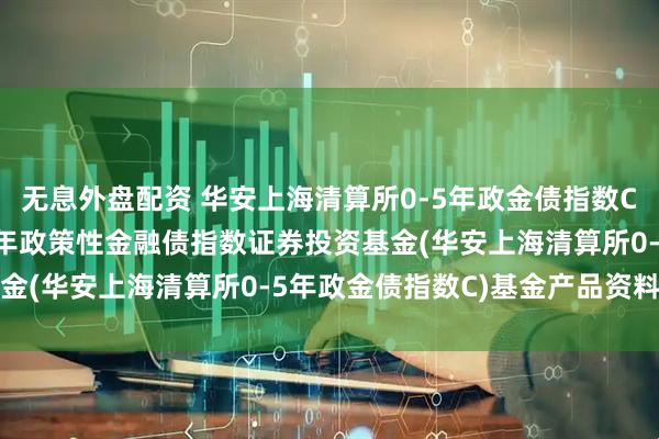 无息外盘配资 华安上海清算所0-5年政金债指数C: 华安上海清算所0-5年政策性金融债指数证券投资基金(华安上海清算所0-5年政金债指数C)基金产品资料概要