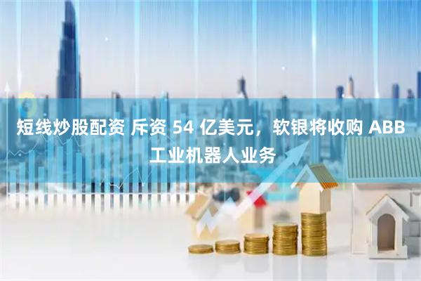 短线炒股配资 斥资 54 亿美元，软银将收购 ABB 工业机器人业务