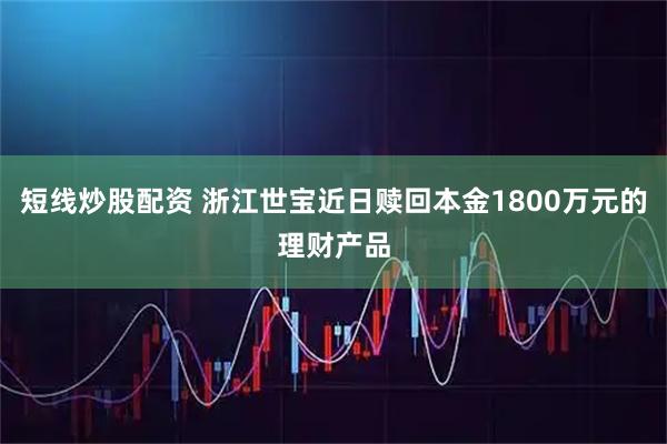 短线炒股配资 浙江世宝近日赎回本金1800万元的理财产品