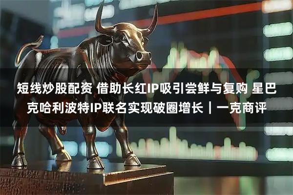 短线炒股配资 借助长红IP吸引尝鲜与复购 星巴克哈利波特IP联名实现破圈增长｜一克商评