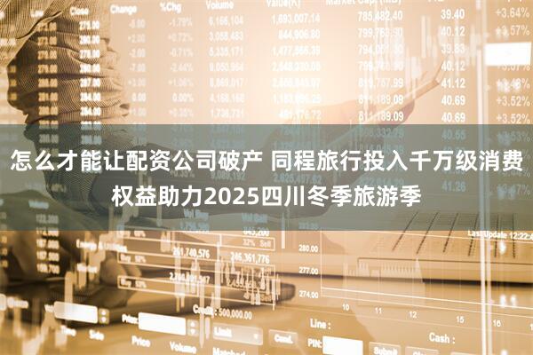 怎么才能让配资公司破产 同程旅行投入千万级消费权益助力2025四川冬季旅游季