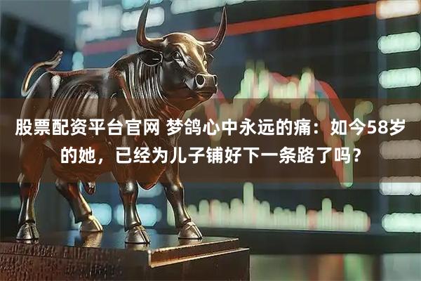 股票配资平台官网 梦鸽心中永远的痛：如今58岁的她，已经为儿子铺好下一条路了吗？