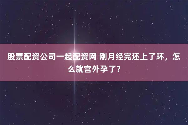 股票配资公司一起配资网 刚月经完还上了环,怎么就宫外孕了?
