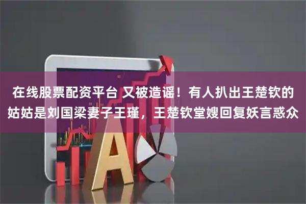 在线股票配资平台 又被造谣！有人扒出王楚钦的姑姑是刘国梁妻子王瑾，王楚钦堂嫂回复妖言惑众
