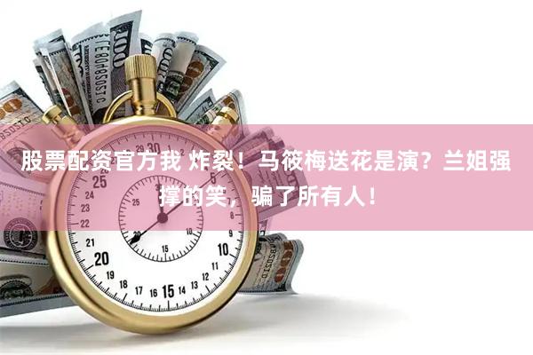 股票配资官方我 炸裂！马筱梅送花是演？兰姐强撑的笑，骗了所有人！