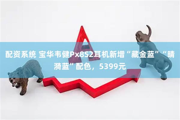 配资系统 宝华韦健Px8S2耳机新增“藏金蓝”“晴漪蓝”配色，5399元