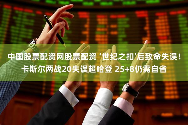 中国股票配资网股票配资 ‘世纪之扣’后致命失误！卡斯尔两战20失误超哈登 25+8仍需自省