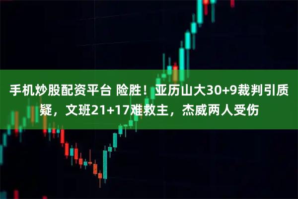 手机炒股配资平台 险胜！亚历山大30+9裁判引质疑，文班21+17难救主，杰威两人受伤