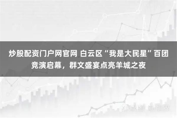 炒股配资门户网官网 白云区“我是大民星”百团竞演启幕，群文盛宴点亮羊城之夜