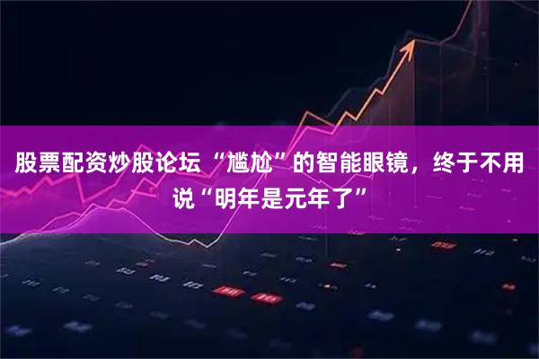 股票配资炒股论坛 “尴尬”的智能眼镜，终于不用说“明年是元年了”