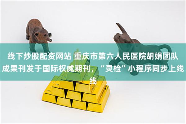 线下炒股配资网站 重庆市第六人民医院胡娟团队成果刊发于国际权威期刊,“灵检”小程序同步上线