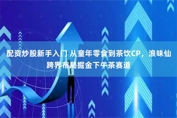 配资炒股新手入门 从童年零食到茶饮CP，浪味仙跨界布局掘金下午茶赛道