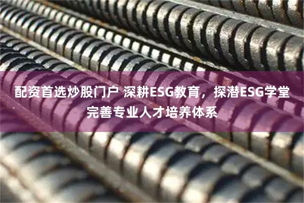 配资首选炒股门户 深耕ESG教育，探潜ESG学堂完善专业人才培养体系