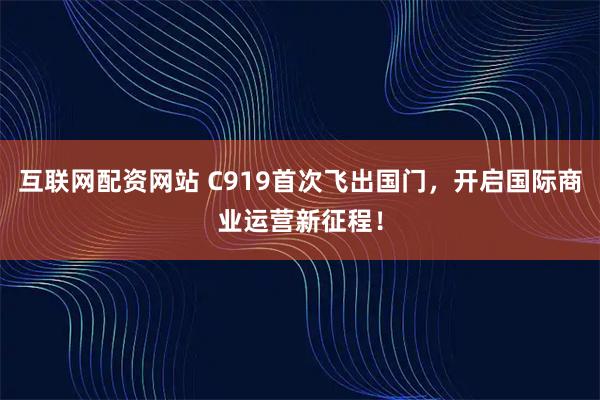 互联网配资网站 C919首次飞出国门，开启国际商业运营新征程！
