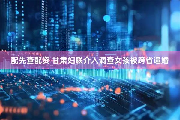 配先查配资 甘肃妇联介入调查女孩被跨省逼婚