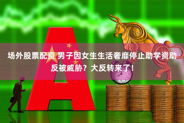场外股票配资 男子因女生生活奢靡停止助学资助反被威胁？大反转来了！