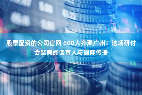 股票配资的公司官网 600人齐聚广州！这场研讨会聚焦阅读育人与国际传播