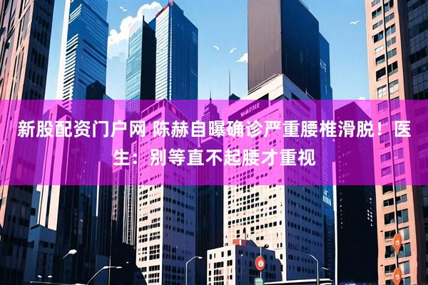 新股配资门户网 陈赫自曝确诊严重腰椎滑脱！医生：别等直不起腰才重视