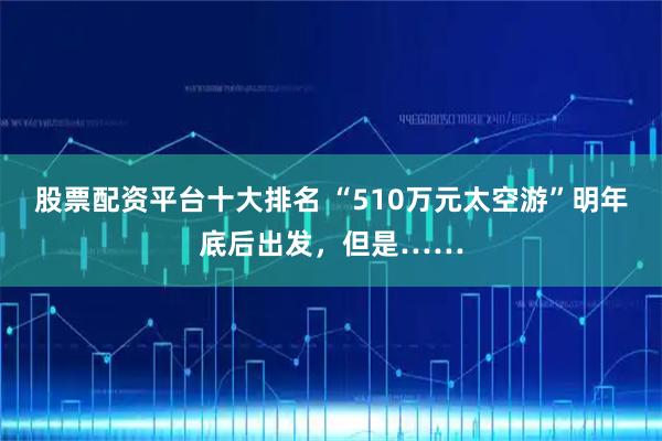 股票配资平台十大排名 “510万元太空游”明年底后出发，但是……