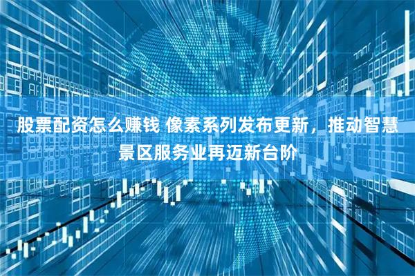 股票配资怎么赚钱 像素系列发布更新，推动智慧景区服务业再迈新台阶